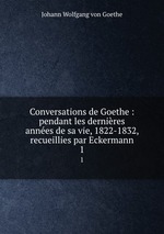 Conversations de Goethe : pendant les dernires annes de sa vie, 1822-1832, recueillies par Eckermann. 1