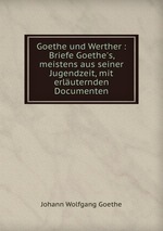 Goethe und Werther : Briefe Goethe`s, meistens aus seiner Jugendzeit, mit erluternden Documenten