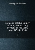 Memoirs of John Quincy Adams,: Comprising Portions of His Diary from 1795 to 1848. 12