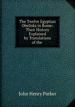 The Twelve Egyptian Obelisks in Rome: Their History Explained by Translations of the