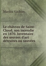 Le chteau de Saint-Cloud, son incendie en 1870. Inventaire des uvres d`art dtruites ou sauves