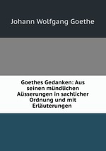Goethes Gedanken: Aus seinen mndlichen Asserungen in sachlicher Ordnung und mit Erluterungen