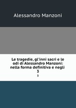 Le tragedie, gl`inni sacri e le odi di Alessandro Manzoni: nella forma definitiva e negli .. 3