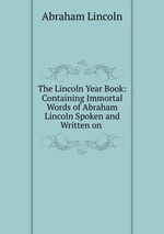 The Lincoln Year Book: Containing Immortal Words of Abraham Lincoln Spoken and Written on