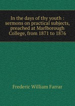 In the days of thy youth : sermons on practical subjects, preached at Marlborough College, from 1871 to 1876