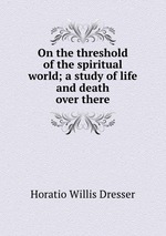 On the threshold of the spiritual world; a study of life and death over there