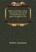 Robert Laneham`s Letter: Describing a Part of the Entertainment Unto Queen Elizabeth at the .. 1