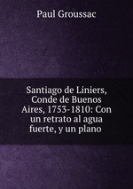 Santiago de Liniers, Conde de Buenos Aires, 1753-1810: Con un retrato al agua fuerte, y un plano
