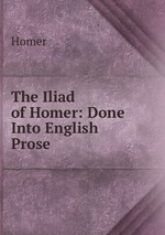 The Iliad of Homer: Done Into English Prose