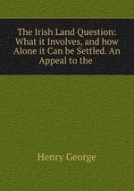 The Irish Land Question: What it Involves, and how Alone it Can be Settled. An Appeal to the