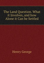 The Land Question. What it Involves, and how Alone it Can be Settled