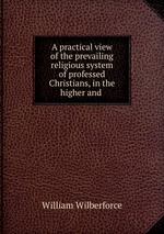 A practical view of the prevailing religious system of professed Christians, in the higher and