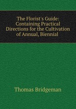 The Florist`s Guide: Containing Practical Directions for the Cultivation of Annual, Biennial