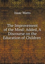 The Improvement of the Mind: Added, A Discourse on the Education of Children