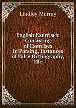 English Exercises: Consisting of Exercises in Parsing, Instances of False Orthography, Etc