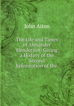 The Life and Times of Alexander Henderson: Giving a History of the Second Reformation of the