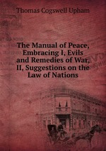 The Manual of Peace, Embracing I, Evils and Remedies of War, II, Suggestions on the Law of Nations