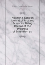 Newton`s London Journal of Arts and Sciences: Being Record of the Progress of Invention as