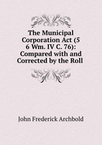 The Municipal Corporation Act (5 & 6 Wm. IV C. 76): Compared with and Corrected by the Roll