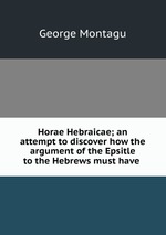 Horae Hebraicae; an attempt to discover how the argument of the Epsitle to the Hebrews must have