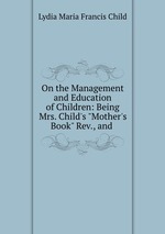 On the Management and Education of Children: Being Mrs. Child`s "Mother`s Book" Rev., and