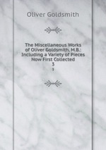 The Miscellaneous Works of Oliver Goldsmith, M.B.: Including a Variety of Pieces Now First Collected. 3