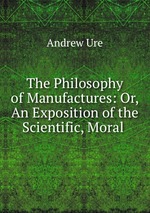 The Philosophy of Manufactures: Or, An Exposition of the Scientific, Moral