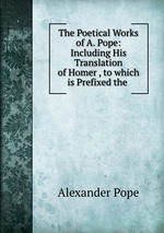 The Poetical Works of A. Pope: Including His Translation of Homer , to which is Prefixed the