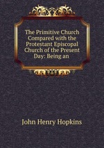 The Primitive Church Compared with the Protestant Episcopal Church of the Present Day: Being an