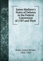James Madison`s Notes of Debates in the Federal Convention of 1787 and Their