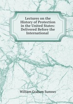 Lectures on the History of Protection in the United States: Delivered Before the International