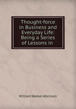 Thought-force in Business and Everyday Life: Being a Series of Lessons in