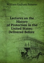 Lectures on the History of Protection in the United States: Delivered Before