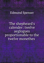 The shepheard`s calender: twelve aeglogues proportionable to the twelve monethes