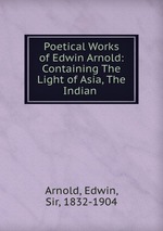 Poetical Works of Edwin Arnold: Containing The Light of Asia, The Indian