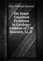 On Some Unsolved Problems in Geology: Address of J.W. Dawson, LL.D