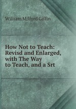 How Not to Teach: Revisd and Enlarged, with The Way to Teach, and a Srt