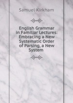 English Grammar in Familiar Lectures: Embracing a New Systematic Order of Parsing, a New System