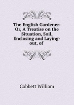 The English Gardener: Or, A Treatise on the Situation, Soil, Enclosing and Laying-out, of