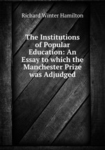 The Institutions of Popular Education: An Essay to which the Manchester Prize was Adjudged