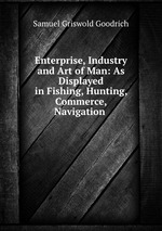 Enterprise, Industry and Art of Man: As Displayed in Fishing, Hunting, Commerce, Navigation