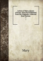 Letters of Mary, Queen of Scots: Now First Published from the Originals, Collected from Various .. 1