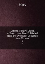 Letters of Mary, Queen of Scots: Now First Published from the Originals, Collected from Various .. 2