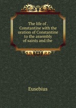 The life of . Constantine with the oration of Constantine to the assembly of saints and the