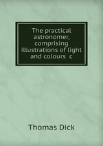 The practical astronomer, comprising illustrations of light and colours &c
