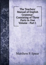The Teachers` Manual of English Grammar: Consisting of Three Parts in One Volume : Part I