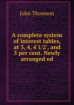 A complete system of interest tables, at 3, 4, 4`1/2`, and 5 per cent. Newly arranged ed