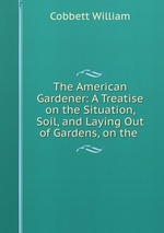 The American Gardener: A Treatise on the Situation, Soil, and Laying Out of Gardens, on the