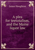 A plea for teetotalism, and the Maine liquor law