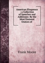 American Eloquence : a Collection of Speeches and Addresses: By the Most Eminent Orators of